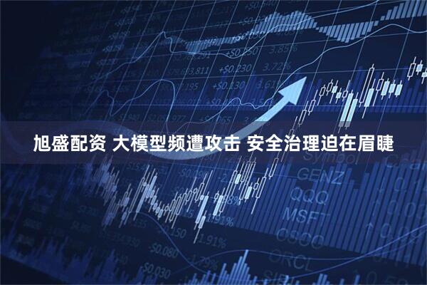 旭盛配资 大模型频遭攻击 安全治理迫在眉睫