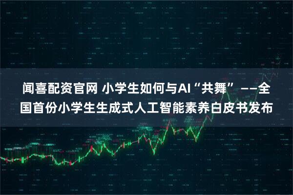 闻喜配资官网 小学生如何与AI“共舞” ——全国首份小学生生成式人工智能素养白皮书发布