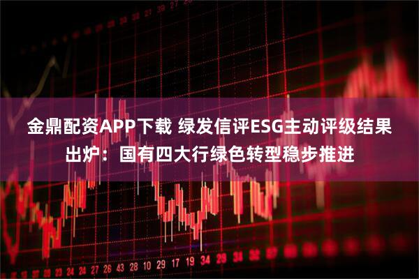 金鼎配资APP下载 绿发信评ESG主动评级结果出炉：国有四大行绿色转型稳步推进