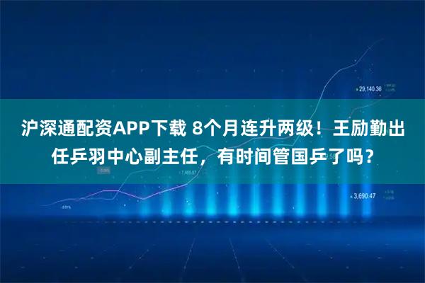 沪深通配资APP下载 8个月连升两级！王励勤出任乒羽中心副主任，有时间管国乒了吗？