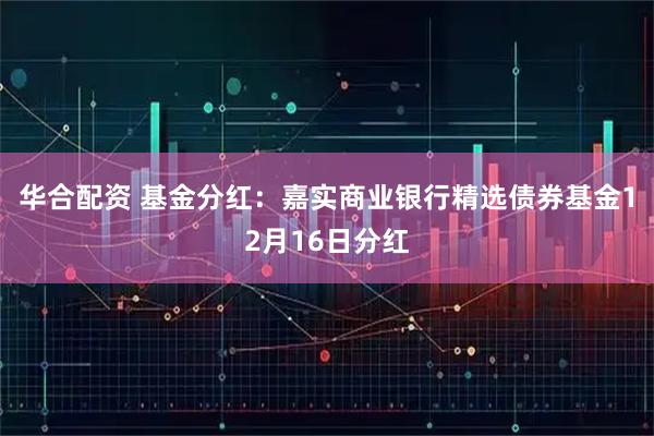华合配资 基金分红：嘉实商业银行精选债券基金12月16日分红