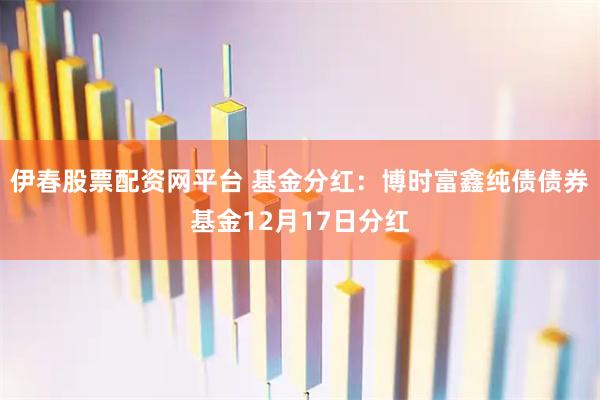 伊春股票配资网平台 基金分红：博时富鑫纯债债券基金12月17日分红