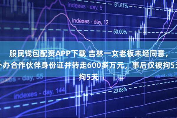 股民钱包配资APP下载 吉林一女老板未经同意，补办合作伙伴身份证并转走600多万元，事后仅被拘5天