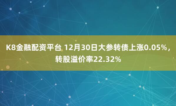 K8金融配资平台 12月30日大参转债上涨0.05%，转股溢价率22.32%