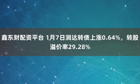 鑫东财配资平台 1月7日润达转债上涨0.64%，转股溢价率29.28%