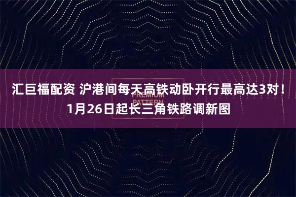 汇巨福配资 沪港间每天高铁动卧开行最高达3对！1月26日起长三角铁路调新图
