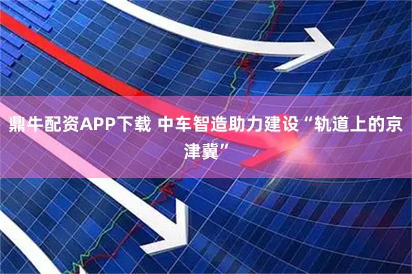 鼎牛配资APP下载 中车智造助力建设“轨道上的京津冀”