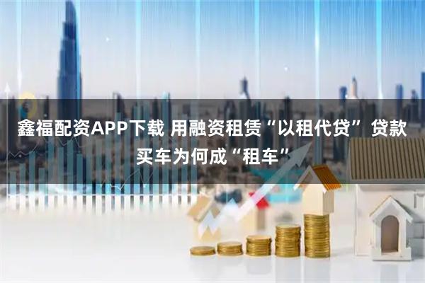 鑫福配资APP下载 用融资租赁“以租代贷” 贷款买车为何成“租车”