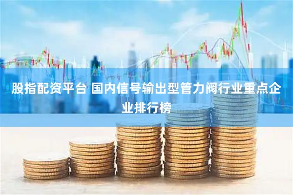 股指配资平台 国内信号输出型管力阀行业重点企业排行榜
