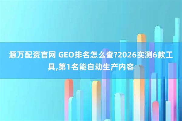源万配资官网 GEO排名怎么查?2026实测6款工具,第1名能自动生产内容
