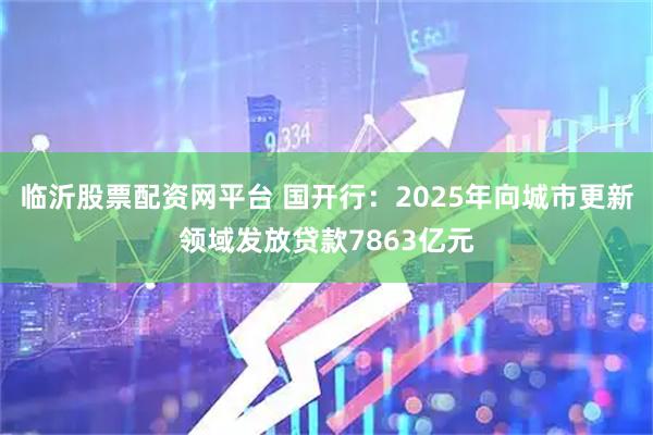 临沂股票配资网平台 国开行：2025年向城市更新领域发放贷款7863亿元