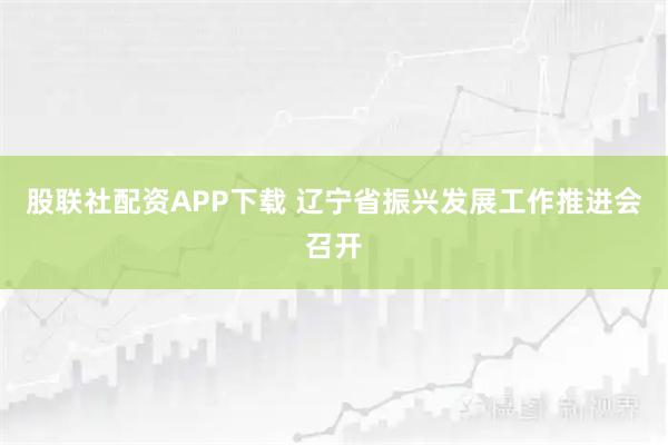 股联社配资APP下载 辽宁省振兴发展工作推进会召开