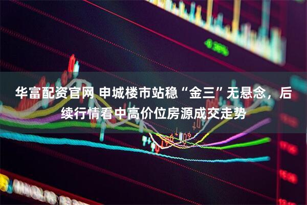 华富配资官网 申城楼市站稳“金三”无悬念，后续行情看中高价位房源成交走势