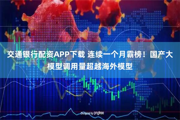 交通银行配资APP下载 连续一个月霸榜！国产大模型调用量超越海外模型